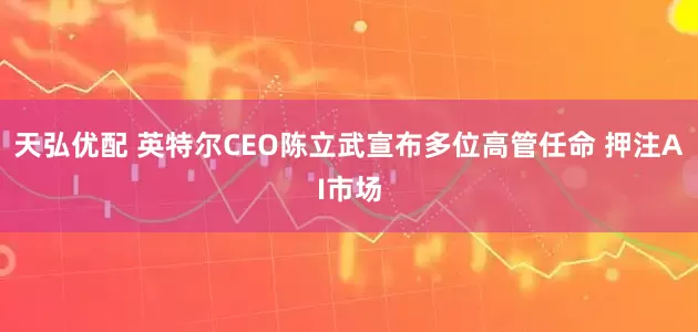 天弘优配 英特尔CEO陈立武宣布多位高管任命 押注AI市场