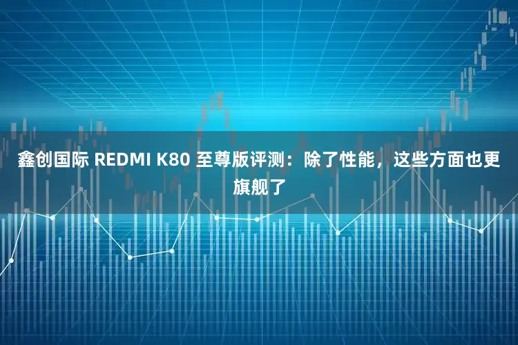 鑫创国际 REDMI K80 至尊版评测：除了性能，这些方面也更旗舰了