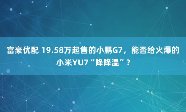 富豪优配 19.58万起售的小鹏G7，能否给火爆的小米YU7“降降温”？