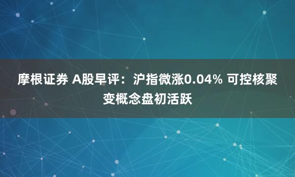 摩根证券 A股早评：沪指微涨0.04% 可控核聚变概念盘初活跃