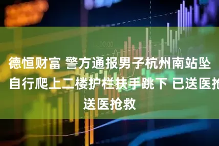 德恒财富 警方通报男子杭州南站坠楼：自行爬上二楼护栏扶手跳下 已送医抢救