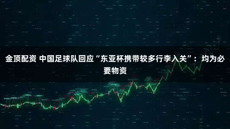 金顶配资 中国足球队回应“东亚杯携带较多行李入关”：均为必要物资