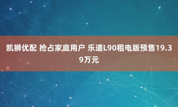 凯狮优配 抢占家庭用户 乐道L90租电版预售19.39万元