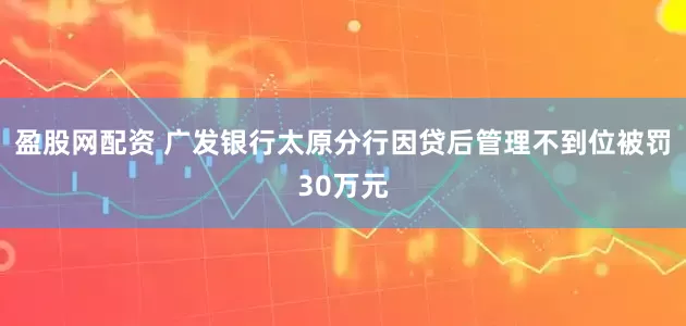 盈股网配资 广发银行太原分行因贷后管理不到位被罚30万元