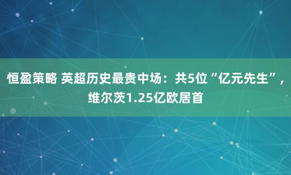 恒盈策略 英超历史最贵中场：共5位“亿元先生”，维尔茨1.25亿欧居首