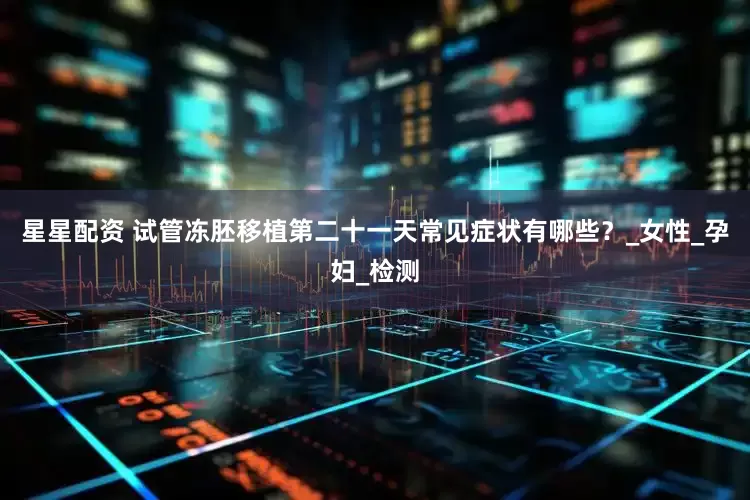 星星配资 试管冻胚移植第二十一天常见症状有哪些？_女性_孕妇_检测