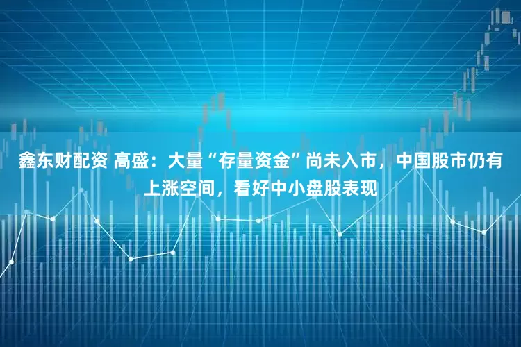 鑫东财配资 高盛：大量“存量资金”尚未入市，中国股市仍有上涨空间，看好中小盘股表现