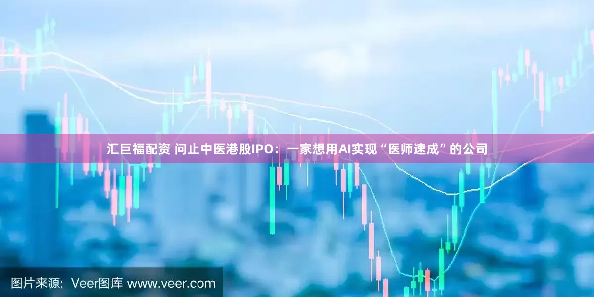 汇巨福配资 问止中医港股IPO：一家想用AI实现“医师速成”的公司