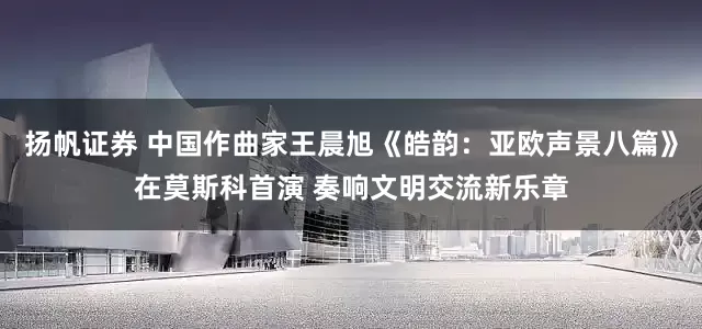 扬帆证券 中国作曲家王晨旭《皓韵：亚欧声景八篇》在莫斯科首演 奏响文明交流新乐章