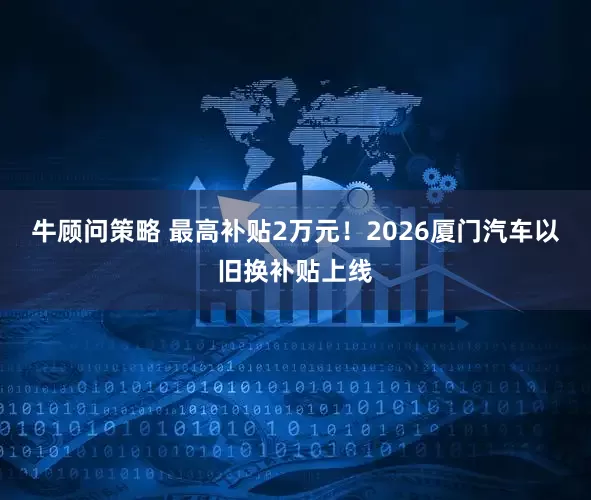 牛顾问策略 最高补贴2万元！2026厦门汽车以旧换补贴上线