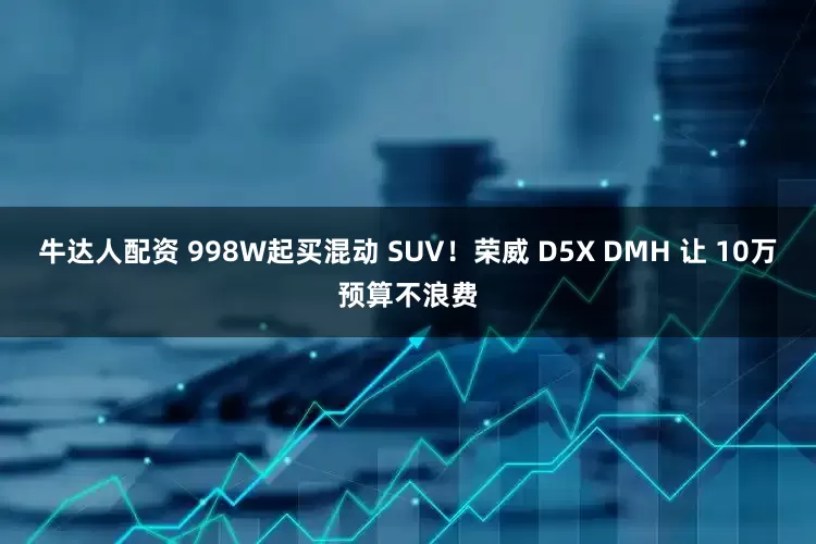 牛达人配资 998W起买混动 SUV!荣威 D5X DMH 让 10万预算不浪费