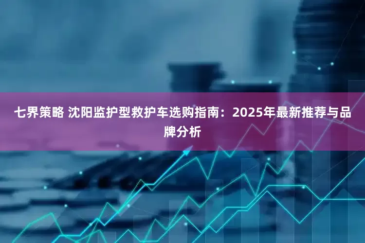 七界策略 沈阳监护型救护车选购指南:2025年最新推荐与品牌分析