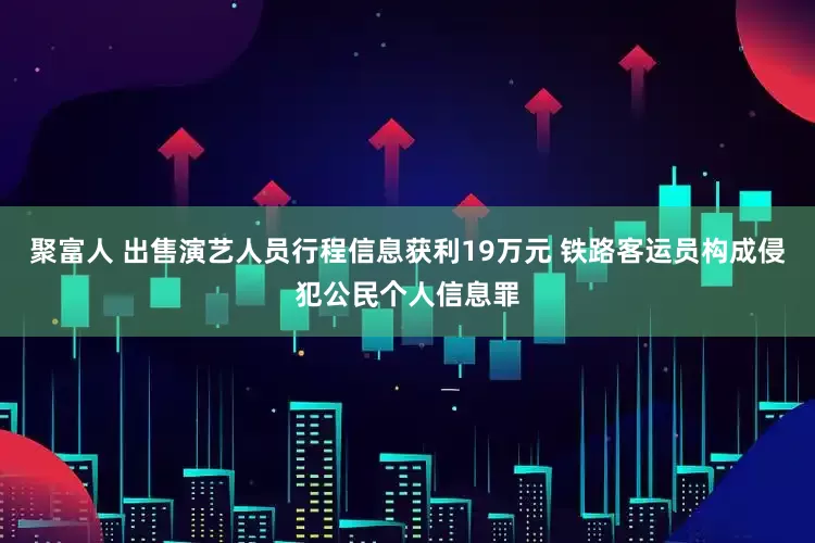 聚富人 出售演艺人员行程信息获利19万元 铁路客运员构成侵犯公民个人信息罪