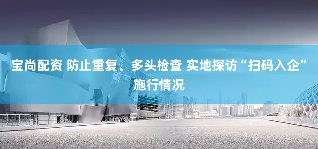 宝尚配资 防止重复、多头检查 实地探访“扫码入企”施行情况
