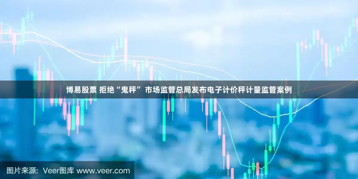 博易股票 拒绝“鬼秤” 市场监管总局发布电子计价秤计量监管案例
